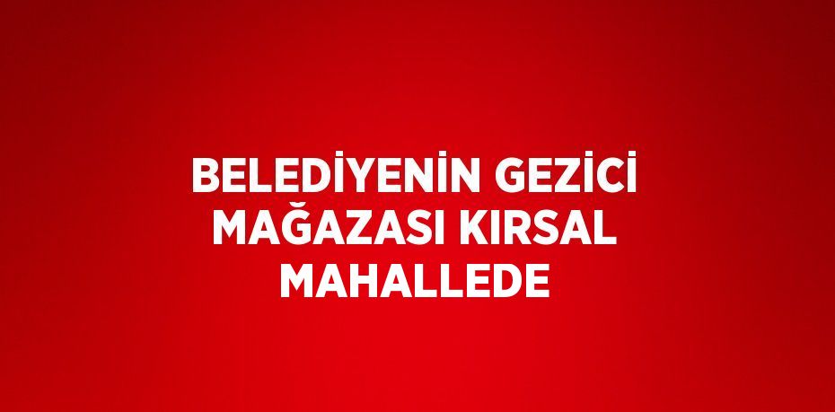 BELEDİYENİN GEZİCİ MAĞAZASI KIRSAL MAHALLEDE