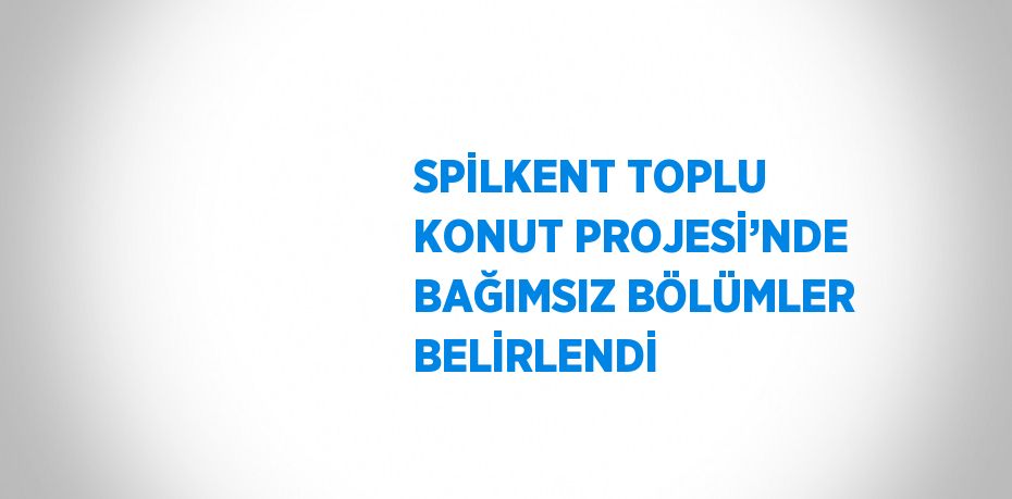 SPİLKENT TOPLU KONUT PROJESİ’NDE BAĞIMSIZ BÖLÜMLER BELİRLENDİ