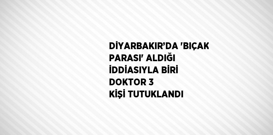 DİYARBAKIR’DA 'BIÇAK PARASI' ALDIĞI İDDİASIYLA BİRİ DOKTOR 3 KİŞİ TUTUKLANDI