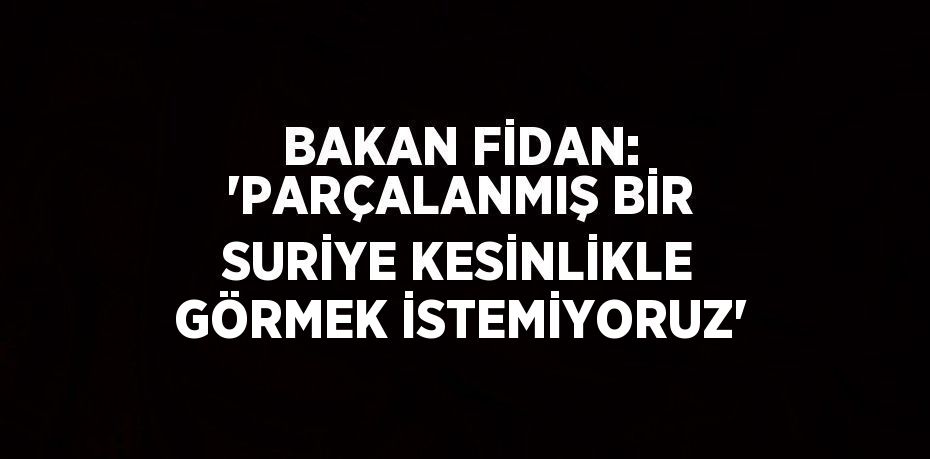 BAKAN FİDAN: 'PARÇALANMIŞ BİR SURİYE KESİNLİKLE GÖRMEK İSTEMİYORUZ'