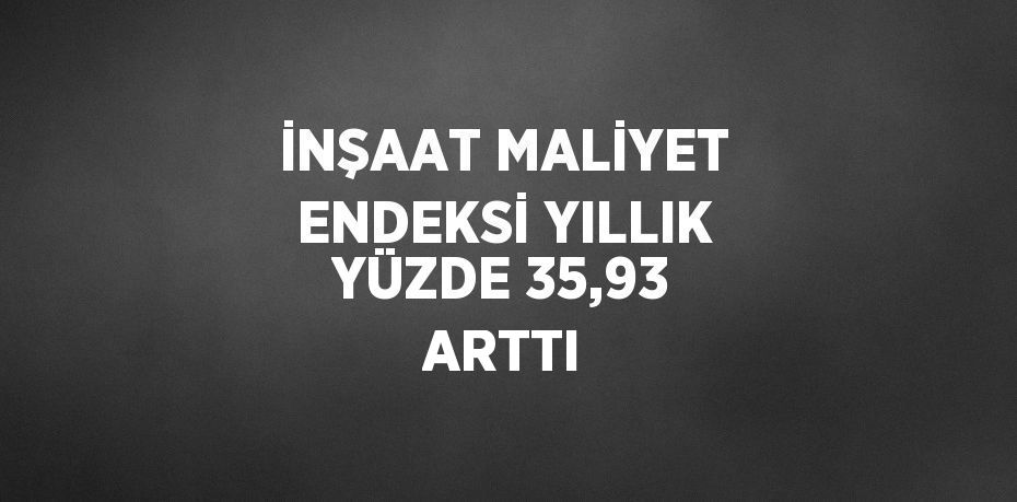 İNŞAAT MALİYET ENDEKSİ YILLIK YÜZDE 35,93 ARTTI