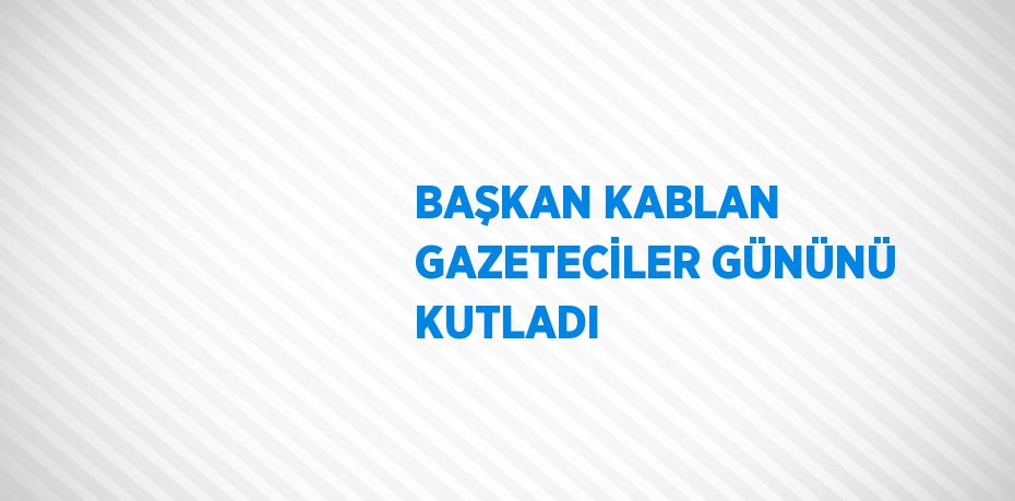 BAŞKAN KABLAN GAZETECİLER GÜNÜNÜ KUTLADI