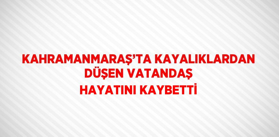 KAHRAMANMARAŞ’TA KAYALIKLARDAN DÜŞEN VATANDAŞ HAYATINI KAYBETTİ