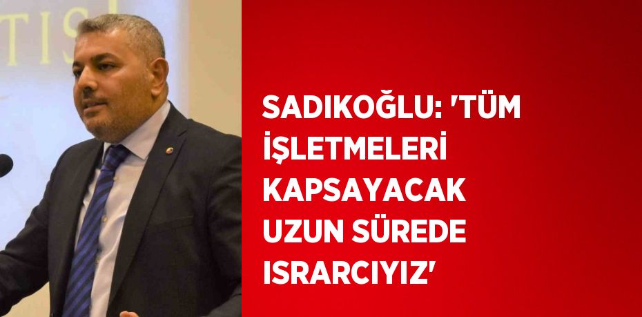 SADIKOĞLU: 'TÜM İŞLETMELERİ KAPSAYACAK UZUN SÜREDE ISRARCIYIZ'