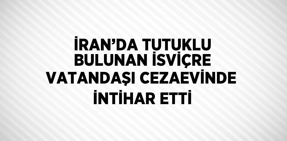 İRAN’DA TUTUKLU BULUNAN İSVİÇRE VATANDAŞI CEZAEVİNDE İNTİHAR ETTİ