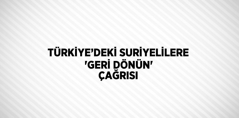 TÜRKİYE’DEKİ SURİYELİLERE 'GERİ DÖNÜN' ÇAĞRISI