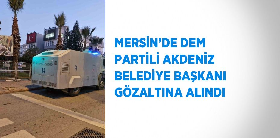 MERSİN’DE DEM PARTİLİ AKDENİZ BELEDİYE BAŞKANI GÖZALTINA ALINDI