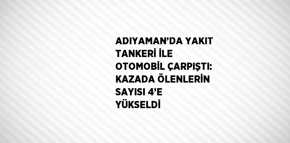 ADIYAMAN’DA YAKIT TANKERİ İLE OTOMOBİL ÇARPIŞTI: KAZADA ÖLENLERİN SAYISI 4’E YÜKSELDİ