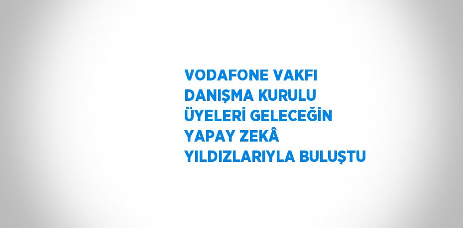 VODAFONE VAKFI DANIŞMA KURULU ÜYELERİ GELECEĞİN YAPAY ZEKÂ YILDIZLARIYLA BULUŞTU