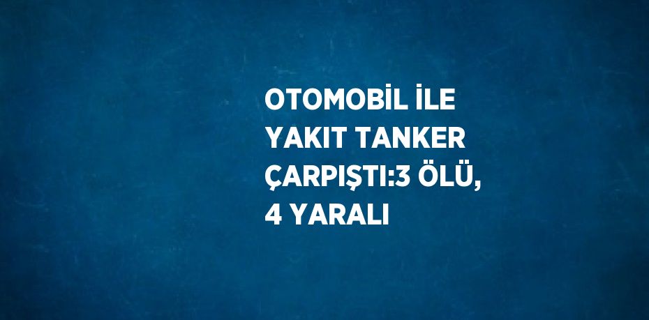 OTOMOBİL İLE YAKIT TANKER ÇARPIŞTI:3 ÖLÜ, 4 YARALI