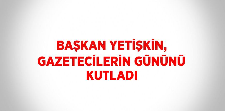 BAŞKAN YETİŞKİN, GAZETECİLERİN GÜNÜNÜ KUTLADI