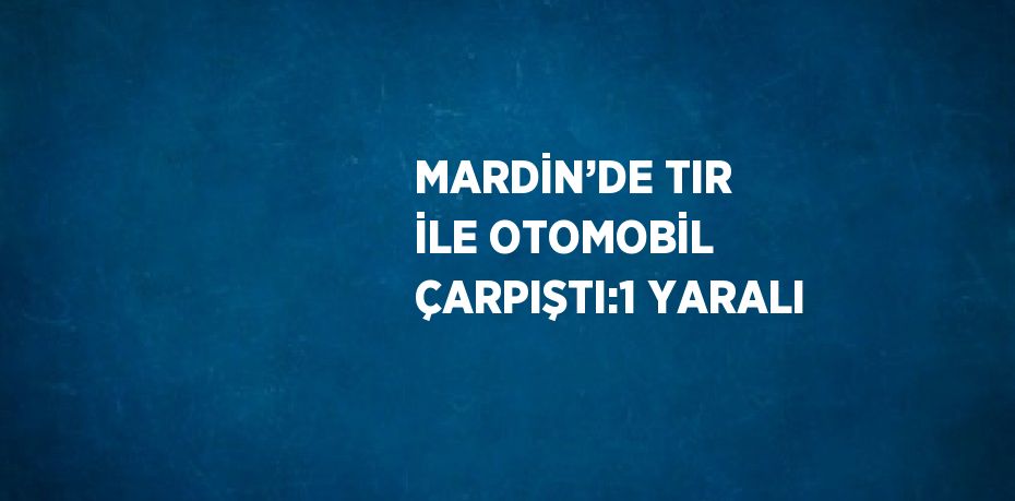 MARDİN’DE TIR İLE OTOMOBİL ÇARPIŞTI:1 YARALI