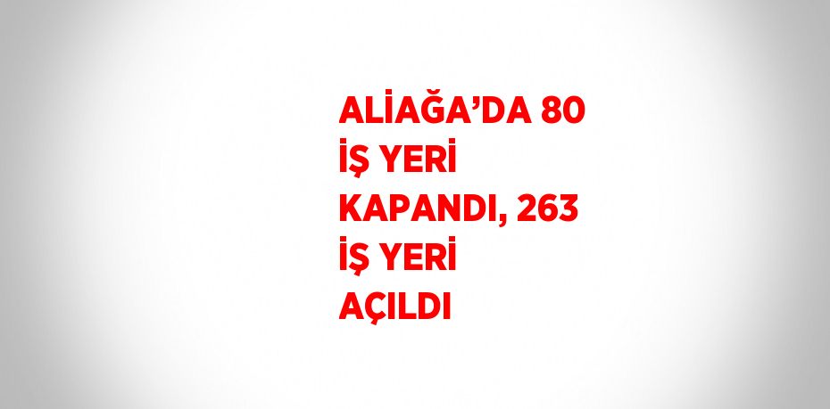 ALİAĞA’DA 80 İŞ YERİ KAPANDI, 263 İŞ YERİ AÇILDI