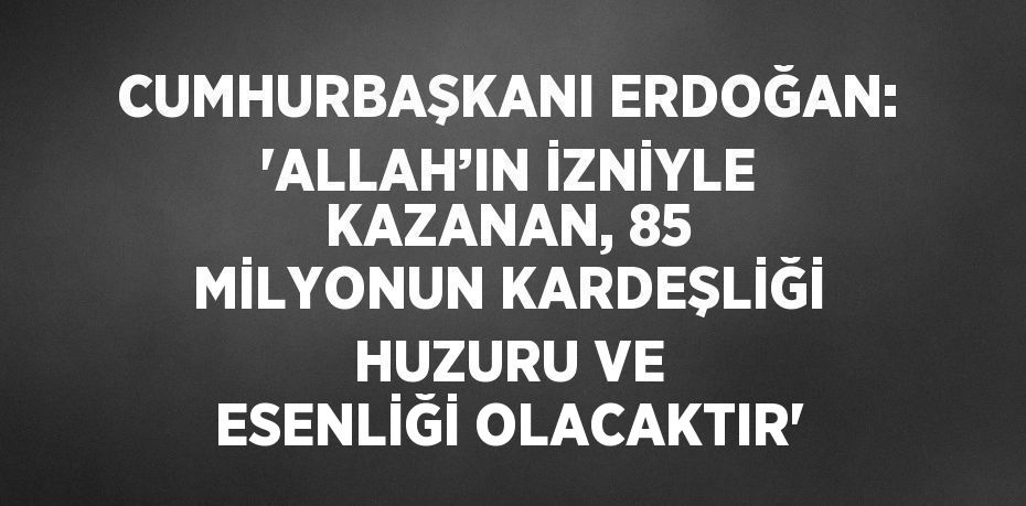 CUMHURBAŞKANI ERDOĞAN: 'ALLAH’IN İZNİYLE KAZANAN, 85 MİLYONUN KARDEŞLİĞİ HUZURU VE ESENLİĞİ OLACAKTIR'