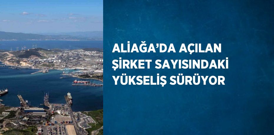 ALİAĞA’DA AÇILAN ŞİRKET SAYISINDAKİ YÜKSELİŞ SÜRÜYOR