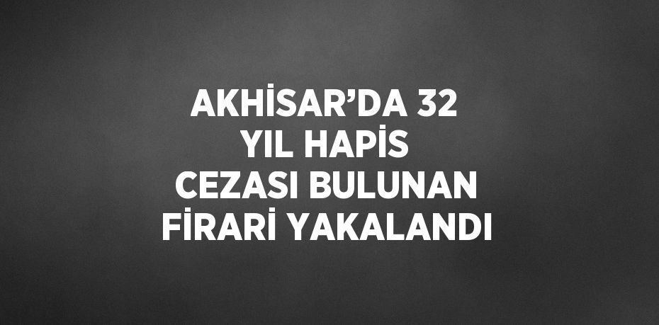 AKHİSAR’DA 32 YIL HAPİS CEZASI BULUNAN FİRARİ YAKALANDI