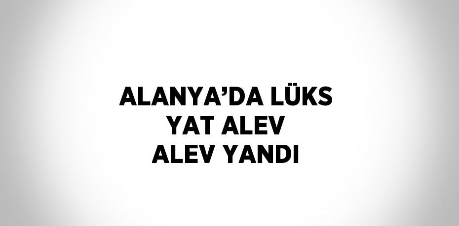 ALANYA’DA LÜKS YAT ALEV ALEV YANDI