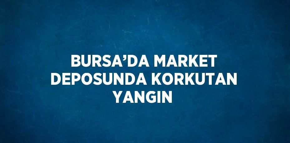 BURSA’DA MARKET DEPOSUNDA KORKUTAN YANGIN