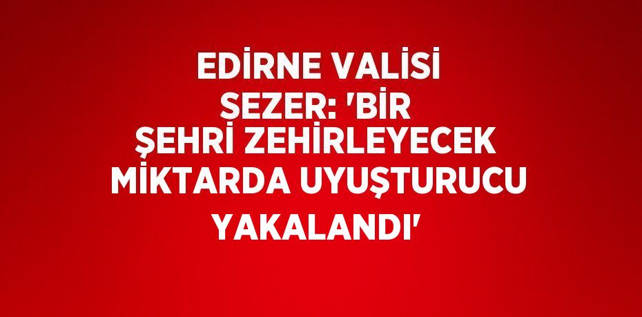 EDİRNE VALİSİ SEZER: 'BİR ŞEHRİ ZEHİRLEYECEK MİKTARDA UYUŞTURUCU YAKALANDI'