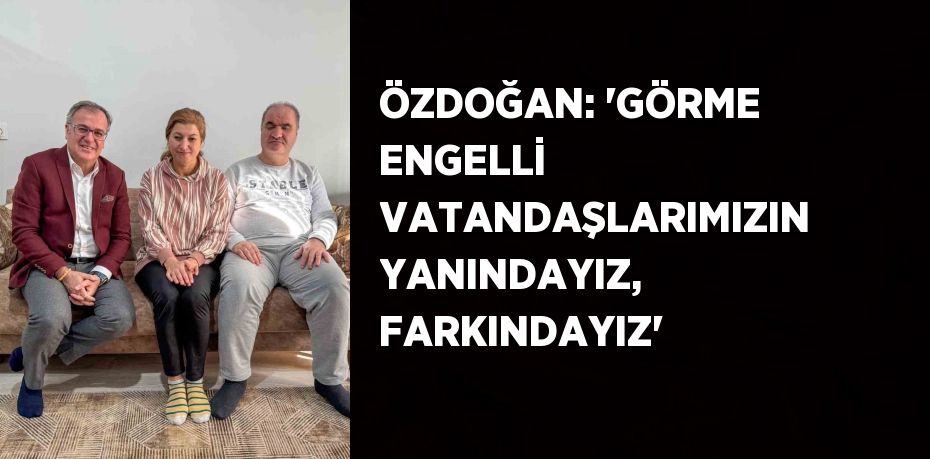 ÖZDOĞAN: 'GÖRME ENGELLİ VATANDAŞLARIMIZIN YANINDAYIZ, FARKINDAYIZ'