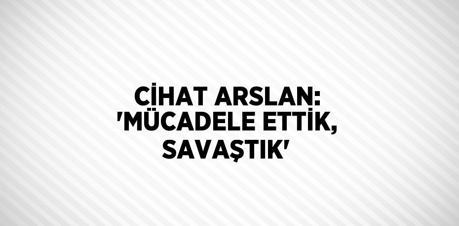 CİHAT ARSLAN: 'MÜCADELE ETTİK, SAVAŞTIK'