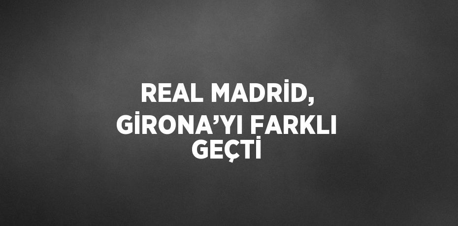 REAL MADRİD, GİRONA’YI FARKLI GEÇTİ