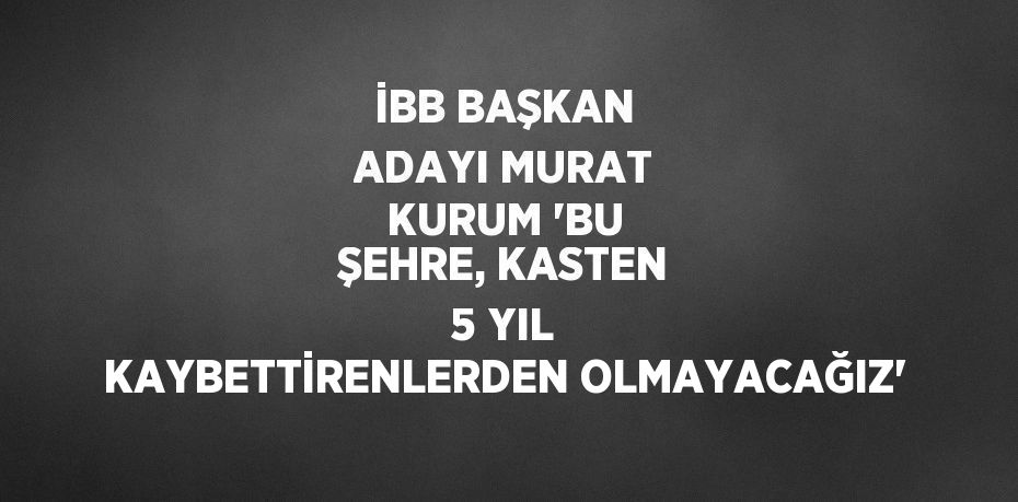 İBB BAŞKAN ADAYI MURAT KURUM 'BU ŞEHRE, KASTEN 5 YIL KAYBETTİRENLERDEN OLMAYACAĞIZ'