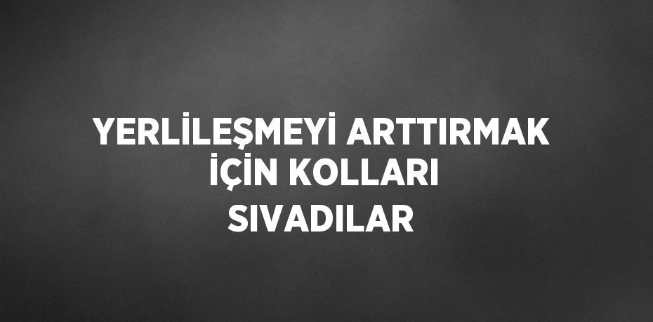 YERLİLEŞMEYİ ARTTIRMAK İÇİN KOLLARI SIVADILAR