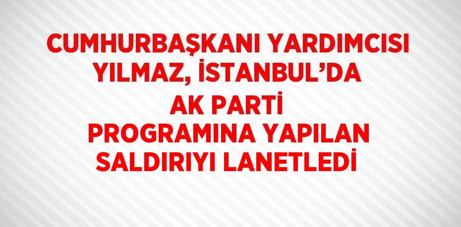 CUMHURBAŞKANI YARDIMCISI YILMAZ, İSTANBUL’DA AK PARTİ PROGRAMINA YAPILAN SALDIRIYI LANETLEDİ