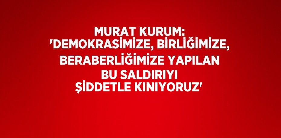 MURAT KURUM: 'DEMOKRASİMİZE, BİRLİĞİMİZE, BERABERLİĞİMİZE YAPILAN BU SALDIRIYI ŞİDDETLE KINIYORUZ'