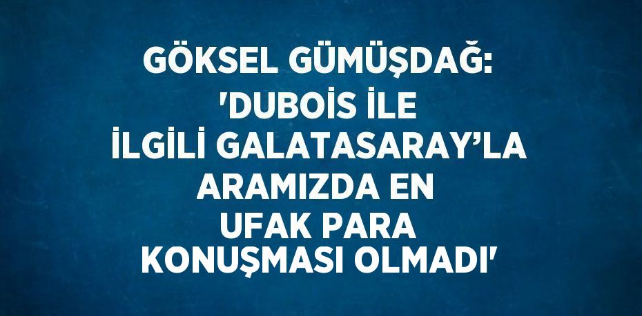 GÖKSEL GÜMÜŞDAĞ: 'DUBOİS İLE İLGİLİ GALATASARAY’LA ARAMIZDA EN UFAK PARA KONUŞMASI OLMADI'