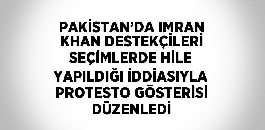 PAKİSTAN’DA IMRAN KHAN DESTEKÇİLERİ SEÇİMLERDE HİLE YAPILDIĞI İDDİASIYLA PROTESTO GÖSTERİSİ DÜZENLEDİ