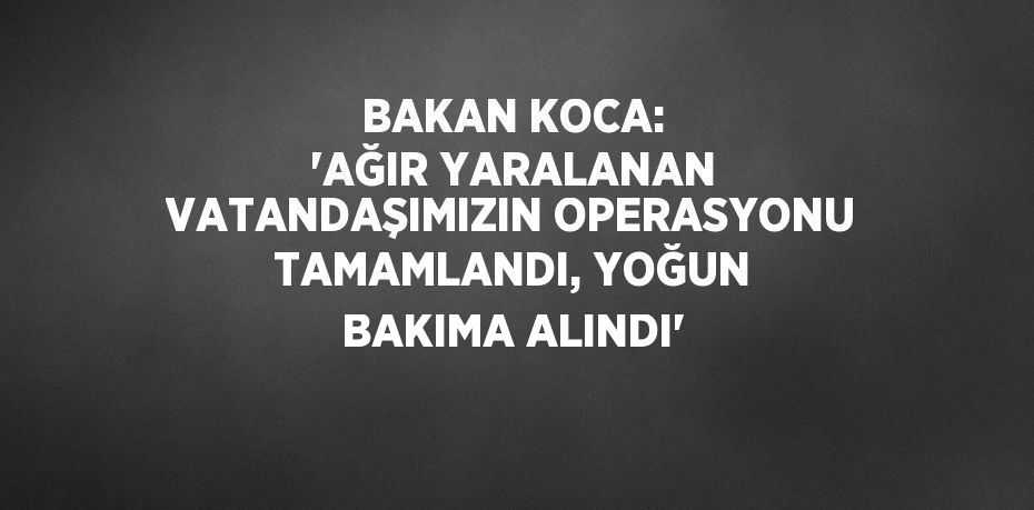 BAKAN KOCA: 'AĞIR YARALANAN VATANDAŞIMIZIN OPERASYONU TAMAMLANDI, YOĞUN BAKIMA ALINDI'