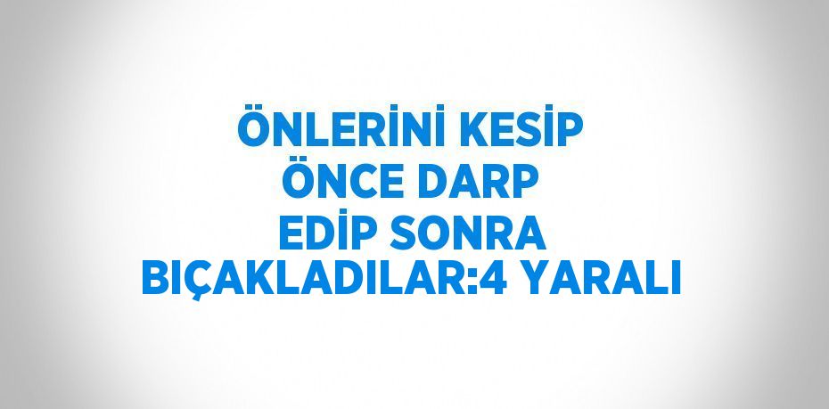 ÖNLERİNİ KESİP ÖNCE DARP EDİP SONRA BIÇAKLADILAR:4 YARALI