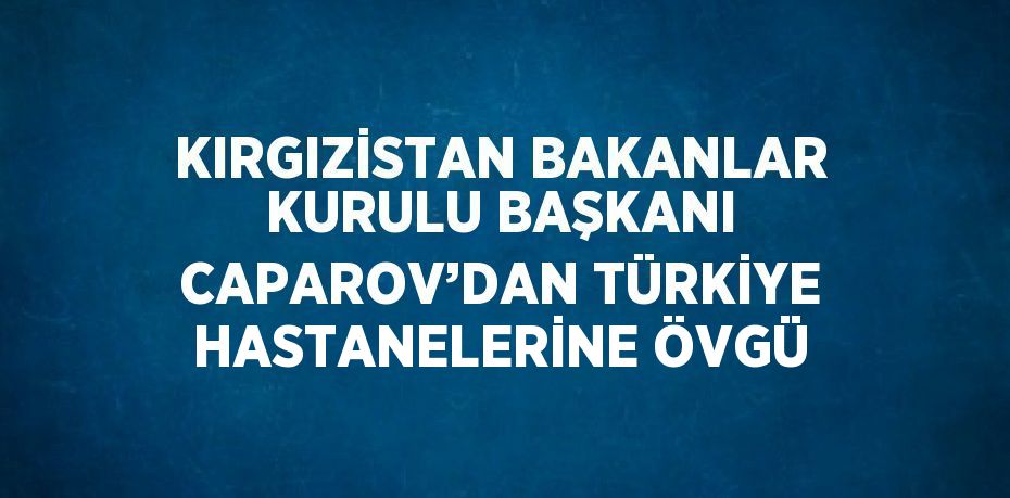 KIRGIZİSTAN BAKANLAR KURULU BAŞKANI CAPAROV’DAN TÜRKİYE HASTANELERİNE ÖVGÜ