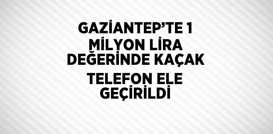 GAZİANTEP’TE 1 MİLYON LİRA DEĞERİNDE KAÇAK TELEFON ELE GEÇİRİLDİ