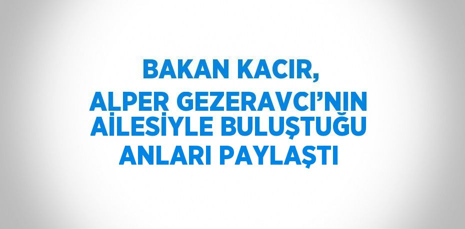 BAKAN KACIR, ALPER GEZERAVCI’NIN AİLESİYLE BULUŞTUĞU ANLARI PAYLAŞTI