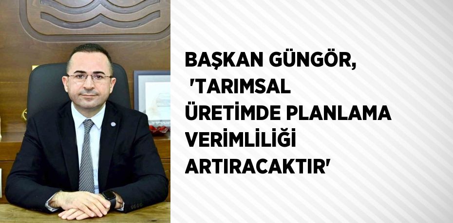 BAŞKAN GÜNGÖR,  'TARIMSAL ÜRETİMDE PLANLAMA VERİMLİLİĞİ ARTIRACAKTIR'