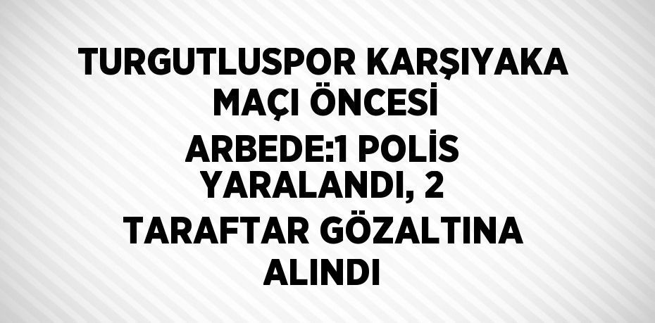 TURGUTLUSPOR KARŞIYAKA MAÇI ÖNCESİ ARBEDE:1 POLİS YARALANDI, 2 TARAFTAR GÖZALTINA ALINDI