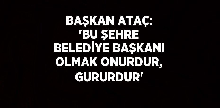 BAŞKAN ATAÇ: 'BU ŞEHRE BELEDİYE BAŞKANI OLMAK ONURDUR, GURURDUR'