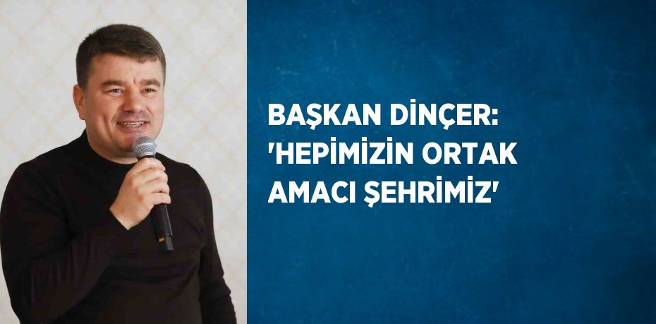 BAŞKAN DİNÇER: 'HEPİMİZİN ORTAK AMACI ŞEHRİMİZ'