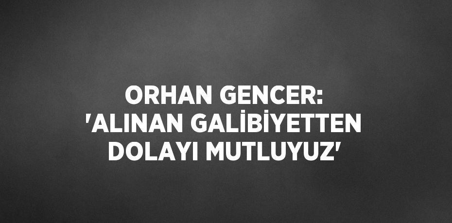 ORHAN GENCER: 'ALINAN GALİBİYETTEN DOLAYI MUTLUYUZ'