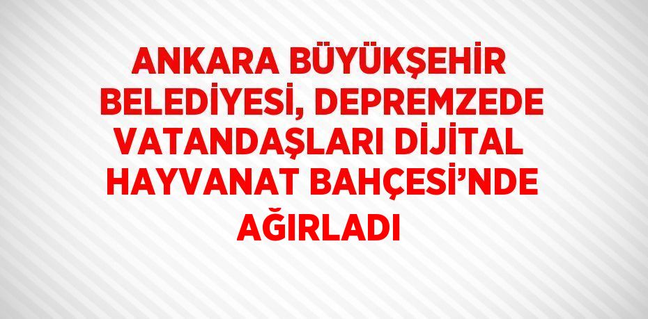 ANKARA BÜYÜKŞEHİR BELEDİYESİ, DEPREMZEDE VATANDAŞLARI DİJİTAL HAYVANAT BAHÇESİ’NDE AĞIRLADI