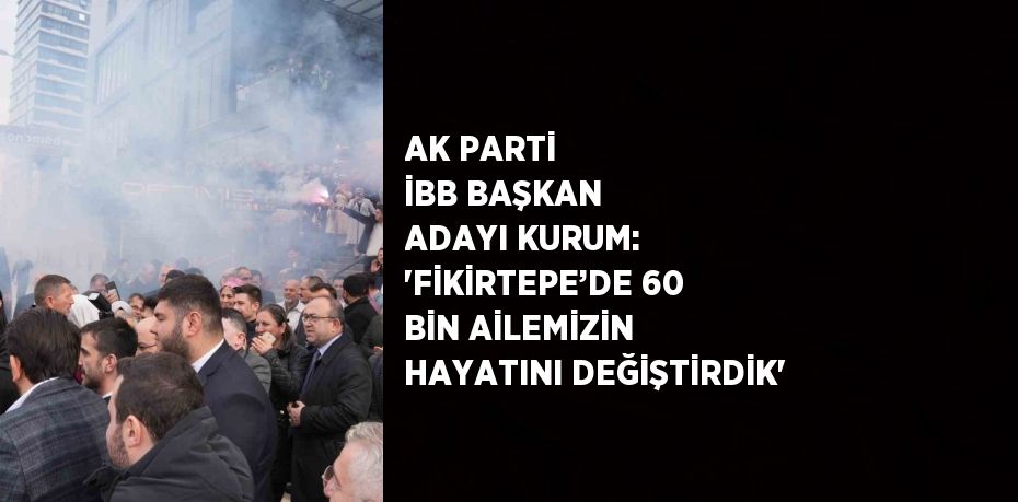 AK PARTİ İBB BAŞKAN ADAYI KURUM: 'FİKİRTEPE’DE 60 BİN AİLEMİZİN HAYATINI DEĞİŞTİRDİK'