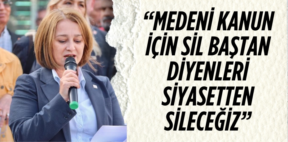 “MEDENİ KANUN İÇİN SİL BAŞTAN DİYENLERİ SİYASETTEN SİLECEĞİZ”