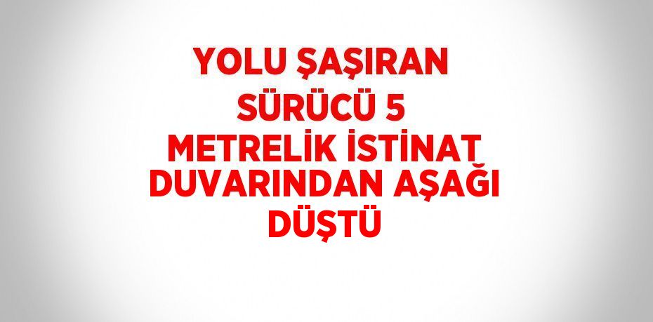 YOLU ŞAŞIRAN SÜRÜCÜ 5 METRELİK İSTİNAT DUVARINDAN AŞAĞI DÜŞTÜ