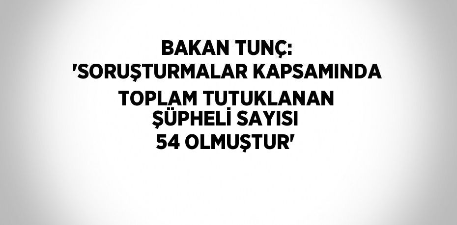 BAKAN TUNÇ: 'SORUŞTURMALAR KAPSAMINDA TOPLAM TUTUKLANAN ŞÜPHELİ SAYISI 54 OLMUŞTUR'