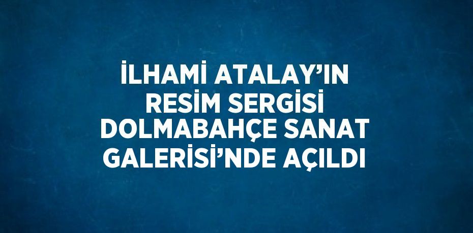 İLHAMİ ATALAY’IN RESİM SERGİSİ DOLMABAHÇE SANAT GALERİSİ’NDE AÇILDI