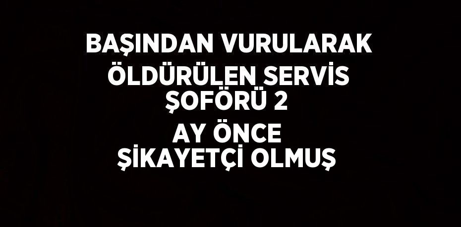 BAŞINDAN VURULARAK ÖLDÜRÜLEN SERVİS ŞOFÖRÜ 2 AY ÖNCE ŞİKAYETÇİ OLMUŞ