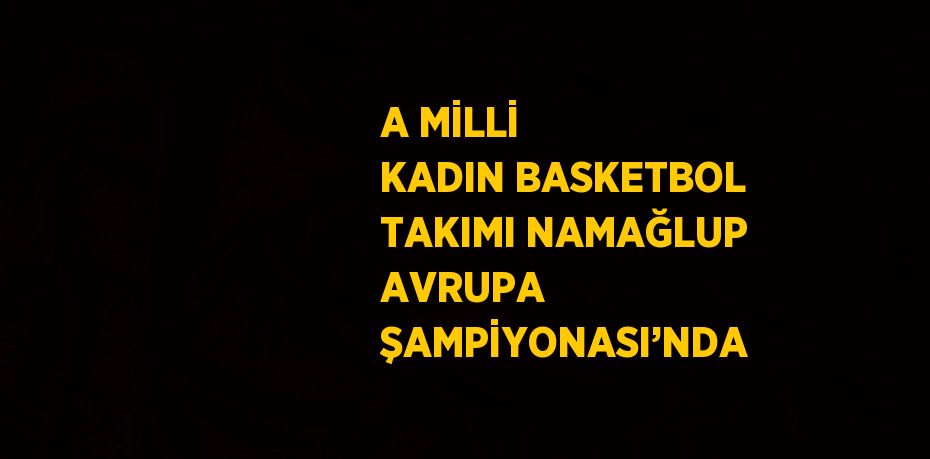 A MİLLİ KADIN BASKETBOL TAKIMI NAMAĞLUP AVRUPA ŞAMPİYONASI’NDA